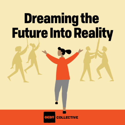 Word Dreaming the Future Into Reality. Below the words, a woman in an orange shirt has her arms optimistically outstretched to people in the background. The background is two protestors holding signs and two people holding a giant pen. Below her is the Debt Collectives Logo on an orange band.